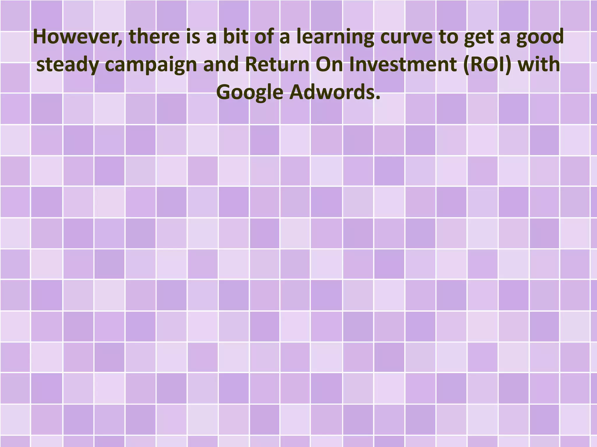 However, there is a bit of a learning curve to get a good 
steady campaign and Return On Investment (ROI) with 
Google Adwords. 
 