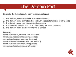 The Domain Part
Generally the following rules apply to the domain part:

1.   The domain part must contain at least one period (.)
2.   The domain name cannot start or end with a special character or a hypen (-).
3.   The domain name cannot contain blank spaces.
4.   Special characters (such as !, $, &, , and so on) are never permitted.
5.   The domain name always follows the @ symbol.

Examples:
myemailaddress@_example.com (incorrect)
myemailaddress@examplecom (incorrect)
myemailaddress.example.com (incorrect)
myemailaddress@mail.example.com (correct)
myemailaddress@example.co.in (correct)
myemailaddress@example.org (correct)
 