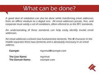 What can be done?
A good deal of validation can also be done while transferring email addresses
from an offline medium to a digital one. All email addresses private, free, and
corporate must satisfy a set of conditions, often referred to as the RFC standards.

An understanding of these standards can help easily identify invalid email
addresses.

An email addresses contains two fundamental elements. The @ character in the
middle separates these two elements and is absolutely necessary in an email
address.

   Example:                     myemail@example.com

   The User Name:               myemail
   The Domain Name:             example.com
 