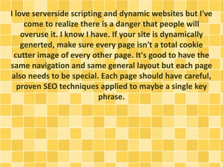 I love serverside scripting and dynamic websites but I've 
come to realize there is a danger that people will 
overuse it. I know I have. If your site is dynamically 
generted, make sure every page isn't a total cookie 
cutter image of every other page. It's good to have the 
same navigation and same general layout but each page 
also needs to be special. Each page should have careful, 
proven SEO techniques applied to maybe a single key 
phrase. 
 