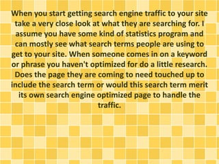 When you start getting search engine traffic to your site 
take a very close look at what they are searching for. I 
assume you have some kind of statistics program and 
can mostly see what search terms people are using to 
get to your site. When someone comes in on a keyword 
or phrase you haven't optimized for do a little research. 
Does the page they are coming to need touched up to 
include the search term or would this search term merit 
its own search engine optimized page to handle the 
traffic. 
 