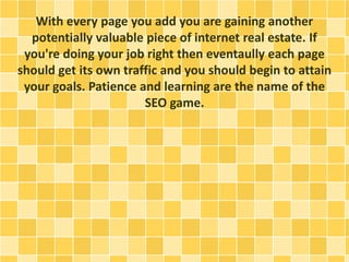 With every page you add you are gaining another 
potentially valuable piece of internet real estate. If 
you're doing your job right then eventaully each page 
should get its own traffic and you should begin to attain 
your goals. Patience and learning are the name of the 
SEO game. 
 