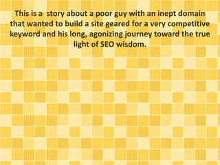 This is a story about a poor guy with an inept domain 
that wanted to build a site geared for a very competitive 
keyword and his long, agonizing journey toward the true 
light of SEO wisdom. 
 