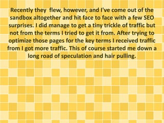 Recently they flew, however, and I've come out of the 
sandbox altogether and hit face to face with a few SEO 
surprises. I did manage to get a tiny trickle of traffic but 
not from the terms I tried to get it from. After trying to 
optimize those pages for the key terms I received traffic 
from I got more traffic. This of course started me down a 
long road of speculation and hair pulling. 
 