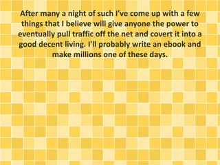 After many a night of such I've come up with a few 
things that I believe will give anyone the power to 
eventually pull traffic off the net and covert it into a 
good decent living. I'll probably write an ebook and 
make millions one of these days. 
 