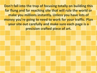 Don't fall into the trap of focusing totally on building this 
far flung and far reaching site that will rule the world or 
make you millions instantly. Unless you have lots of 
money you're going to need to work for your traffic. Plan 
your site out carefully and make sure each page is a 
precision crafted piece of art. 
 