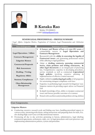 B Kanaka Rao
Mobile: 9912888835
e-mail: krbalaga@gmail.com
SENIOR LEGAL PROFESSIONAL – PROFILE SUMMARY
~Legal Affairs, Litigation Matters, Negotiations & Contracts, Legal Documentation and Arbitration
Matters~
Area Of Expertise
Legal Operations / Affairs
Contracts Management
Litigation Matters
Commercial Proposals
Risk Assessment
Drafting / Vetting
Regulatory Affairs
Statutory Compliances
Client Relationship
Management
Summary at Glance
 A Lawyer and Master of Law with over 25+ years of
commendable success in Legal Operations and
Contracts Management
 Resourceful with the ability in assessing the legality of
Contractual issues and generating professional results
while adhering to rigid guidelines
 Adept at drafting contracts, pursuing commercial
issues, claim petitions and writing statements, &
other legal documents as an integral part of practicing
law, Comprehensive expertise in developing procedures,
service standards as well as contractual &operational
legal policies involving extensive planning &
implementation of effective control measures
 Highly skilled in conducting legal audits of all properties
for ascertaining stringent compliance with laws
 Expertise in performing legal research for litigation/ non-
litigation matters & providing expert advice on Financial
Law
 In-depth knowledge of law, ability to interpret contractual
issues and foresee possible outcomes of a contract
 Honed with excellent analytical& problem solving abilities
Core Competencies.
Litigation Matters
 Conducting extensive research work and finding case laws, handling procedural aspects in
various courts, interacting with clients, taking instructions and preparing them for trials, Etc.
also dealing High court Cases civil &constitutional matters.
 Overseeing all day to day activities pertaining to liaison, administrative, legal (drafting
commercial agreements, settlements, reply, etc.) in legal procedures and court processes and
implementing administration policies, system and procedure
 