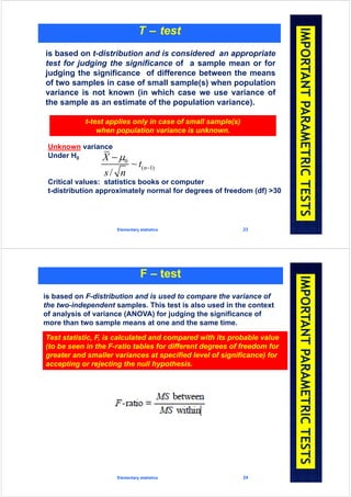 Elementary statistics 23
T – test
is based on t-distribution and is considered an appropriate
test for judging the significance of a sample mean or for
judging the significance of difference between the means
of two samples in case of small sample(s) when population
variance is not known (in which case we use variance of
the sample as an estimate of the population variance).
t-test applies only in case of small sample(s)
when population variance is unknown.
Unknown variance
Under H0
Critical values: statistics books or computer
t-distribution approximately normal for degrees of freedom (df) >30
0
( 1)~
/
n
X
t
s n



Elementary statistics 24
F – test
is based on F-distribution and is used to compare the variance of
the two-independent samples. This test is also used in the context
of analysis of variance (ANOVA) for judging the significance of
more than two sample means at one and the same time.
Test statistic, F, is calculated and compared with its probable value
(to be seen in the F-ratio tables for different degrees of freedom for
greater and smaller variances at specified level of significance) for
accepting or rejecting the null hypothesis.
 