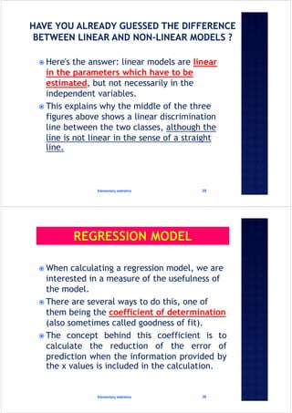  Here's the answer: linear models are linear
in the parameters which have to be
estimated, but not necessarily in the
independent variables.
 This explains why the middle of the three
figures above shows a linear discrimination
line between the two classes, although the
line is not linear in the sense of a straight
line.
Elementary statistics 29
 When calculating a regression model, we are
interested in a measure of the usefulness of
the model.
 There are several ways to do this, one of
them being the coefficient of determination
(also sometimes called goodness of fit).
 The concept behind this coefficient is to
calculate the reduction of the error of
prediction when the information provided by
the x values is included in the calculation.
Elementary statistics 30
 