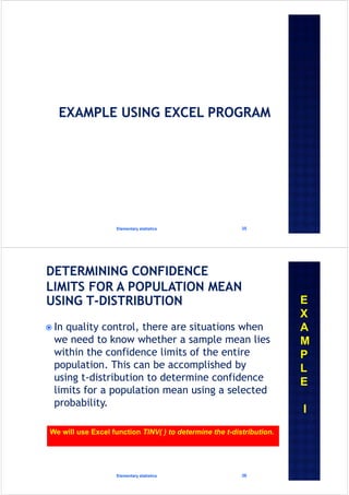 Elementary statistics 35
 In quality control, there are situations when
we need to know whether a sample mean lies
within the confidence limits of the entire
population. This can be accomplished by
using t-distribution to determine confidence
limits for a population mean using a selected
probability.
Elementary statistics 36
E
X
A
M
P
L
E
I
We will use Excel function TINV( ) to determine the t-distribution.
 