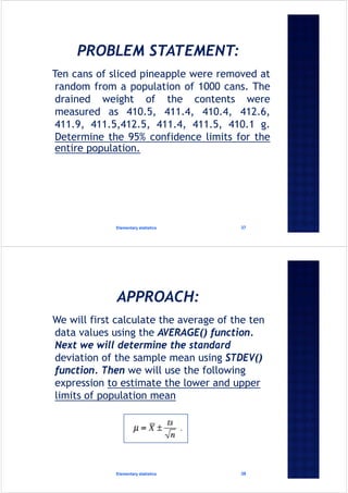 Ten cans of sliced pineapple were removed at
random from a population of 1000 cans. The
drained weight of the contents were
measured as 410.5, 411.4, 410.4, 412.6,
411.9, 411.5,412.5, 411.4, 411.5, 410.1 g.
Determine the 95% confidence limits for the
entire population.
Elementary statistics 37
We will first calculate the average of the ten
data values using the AVERAGE() function.
Next we will determine the standard
deviation of the sample mean using STDEV()
function. Then we will use the following
expression to estimate the lower and upper
limits of population mean
Elementary statistics 38
 