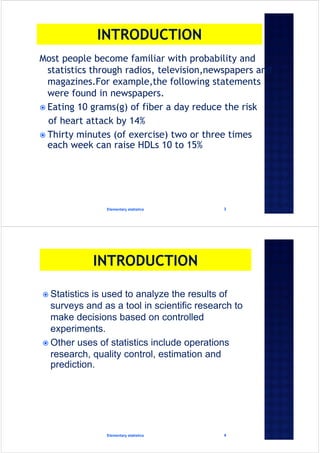 Most people become familiar with probability and
statistics through radios, television,newspapers and
magazines.For example,the following statements
were found in newspapers.
 Eating 10 grams(g) of fiber a day reduce the risk
of heart attack by 14%
 Thirty minutes (of exercise) two or three times
each week can raise HDLs 10 to 15%
Elementary statistics 3
 Statistics is used to analyze the results of
surveys and as a tool in scientific research to
make decisions based on controlled
experiments.
 Other uses of statistics include operations
research, quality control, estimation and
prediction.
Elementary statistics 4
 