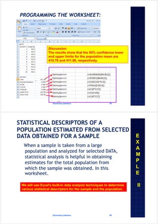 Elementary statistics 39
Discussion:
The results show that the 95% confidence lower
and upper limits for the population mean are
410.78 and 411.98, respectively.
When a sample is taken from a large
population and analyzed for selected DATA,
statistical analysis is helpful in obtaining
estimates for the total population from
which the sample was obtained. In this
worksheet.
Elementary statistics 40
E
X
A
M
P
L
E
IIWe will use Excel's built-in data analysis techniques to determine
various statistical descriptors for the sample and the population.
 