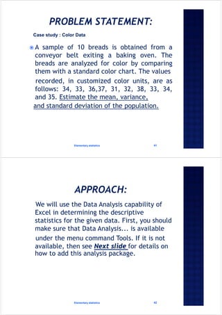  A sample of 10 breads is obtained from a
conveyor belt exiting a baking oven. The
breads are analyzed for color by comparing
them with a standard color chart. The values
recorded, in customized color units, are as
follows: 34, 33, 36,37, 31, 32, 38, 33, 34,
and 35. Estimate the mean, variance,
and standard deviation of the population.
Elementary statistics 41
Case study : Color Data
We will use the Data Analysis capability of
Excel in determining the descriptive
statistics for the given data. First, you should
make sure that Data Analysis... is available
under the menu command Tools. If it is not
available, then see Next slide for details on
how to add this analysis package.
Elementary statistics 42
 