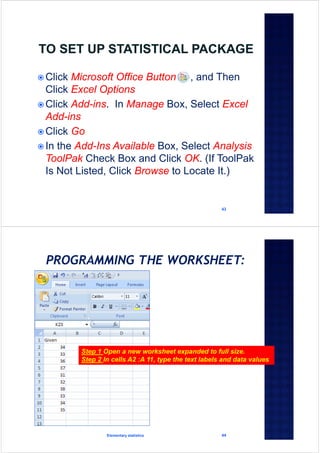 43
 Click Microsoft Office Button , and Then
Click Excel Options
 Click Add-ins. In Manage Box, Select Excel
Add-ins
 Click Go
 In the Add-Ins Available Box, Select Analysis
ToolPak Check Box and Click OK. (If ToolPak
Is Not Listed, Click Browse to Locate It.)
Elementary statistics 44
Step 1 Open a new worksheet expanded to full size.
Step 2 In cells A2 :A 11, type the text labels and data values
 
