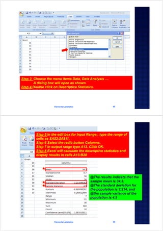 Elementary statistics 45
Step 3 Choose the menu items Data, Data Analysis ....
A dialog box will open as shown.
Step 4 Double click on Descriptive Statistics.
Elementary statistics 46
Step 5 In the edit box for Input Range:, type the range of
cells as SA$2:$A$11.
Step 6 Select the radio button Columns.
Step 7 In output range type A13. Click OK.
Step 8 Excel will calculate the descriptive statistics and
display results in cells A13:B28
@The results indicate that the
sample mean is 34.3.
@The standard deviation for
the population is 2.214, and
@the sample variance of the
population is 4.9
 