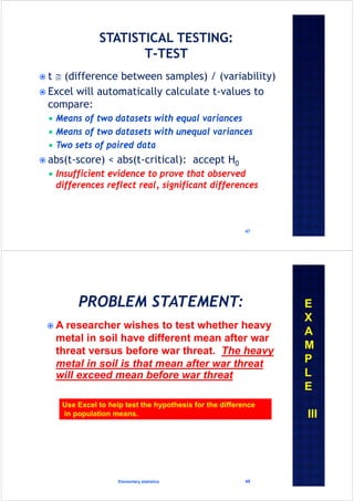  t  (difference between samples) / (variability)
 Excel will automatically calculate t-values to
compare:
 Means of two datasets with equal variances
 Means of two datasets with unequal variances
 Two sets of paired data
 abs(t-score) < abs(t-critical): accept H0
 Insufficient evidence to prove that observed
differences reflect real, significant differences
47
 A researcher wishes to test whether heavy
metal in soil have different mean after war
threat versus before war threat. The heavy
metal in soil is that mean after war threat
will exceed mean before war threat
Elementary statistics 48
Use Excel to help test the hypothesis for the difference
in population means.
E
X
A
M
P
L
E
III
 