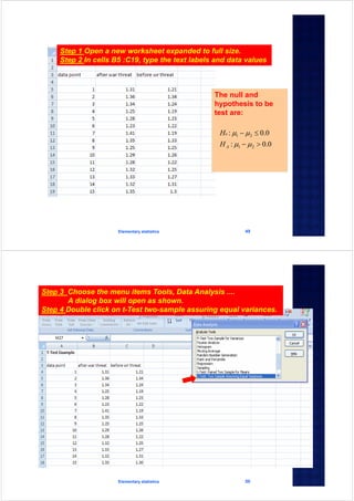 Elementary statistics 49
Step 1 Open a new worksheet expanded to full size.
Step 2 In cells B5 :C19, type the text labels and data values
The null and
hypothesis to be
test are:
0.0:
0.0:
21
21




A
o
H
H
Elementary statistics 50
Step 3 Choose the menu items Tools, Data Analysis ....
A dialog box will open as shown.
Step 4 Double click on t-Test two-sample assuring equal variances.
 
