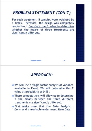 For each treatment, 5 samples were weighted by
5 times. Therefore, the design was completely
randomized. Calculate the F value to determine
whether the means of three treatments are
significantly different.
Elementary statistics 55
 We will use a single factor analysis of variance
available in Excel. We will determine the F
value at probability of 0.95 .
 These computations will allow us to determine
if the means between the three different
treatments are significantly different.
 First make sure that the Data Analysis...
Command is available under menu item Data.
Elementary statistics 56
 