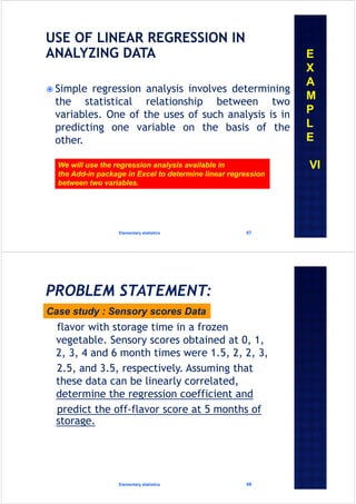  Simple regression analysis involves determining
the statistical relationship between two
variables. One of the uses of such analysis is in
predicting one variable on the basis of the
other.
Elementary statistics 67
We will use the regression analysis available in
the Add-in package in Excel to determine linear regression
between two variables.
E
X
A
M
P
L
E
VI
flavor with storage time in a frozen
vegetable. Sensory scores obtained at 0, 1,
2, 3, 4 and 6 month times were 1.5, 2, 2, 3,
2.5, and 3.5, respectively. Assuming that
these data can be linearly correlated,
determine the regression coefficient and
predict the off-flavor score at 5 months of
storage.
Elementary statistics 68
Case study : Sensory scores Data
 