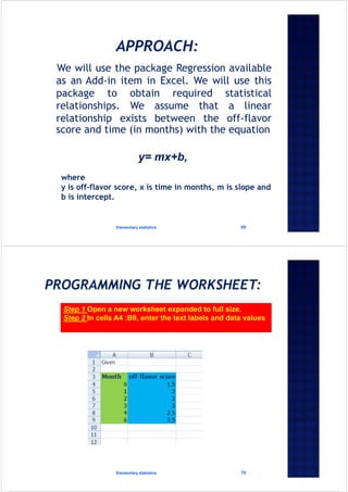 We will use the package Regression available
as an Add-in item in Excel. We will use this
package to obtain required statistical
relationships. We assume that a linear
relationship exists between the off-flavor
score and time (in months) with the equation
Elementary statistics 69
y= mx+b,
where
y is off-flavor score, x is time in months, m is slope and
b is intercept.
Elementary statistics 70
Step 1 Open a new worksheet expanded to full size.
Step 2 In cells A4 :B9, enter the text labels and data values
 