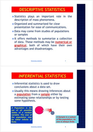  Statistics plays an important role in the
description of mass phenomena.
 Organized and summarized for clear
presentation for ease of communications.
 Data may come from studies of populations
or samples
 It offers methods to summarize a collection
of data. These methods may be numerical or
graphical, both of which have their own
advantages and disadvantages.
Elementary statistics 7
 Inferential statistics is used to draw
conclusions about a data set.
 Usually this means drawing inferences about
a population from a sample either by
estimating some relationships or by testing
some hypothesis.
Elementary statistics 8
A Population is the
set of all possible
states of a random
variable. The size of
the population may
be either infinite or
finite.
A Sample is a subset
of the population; its
size is always finite.
 