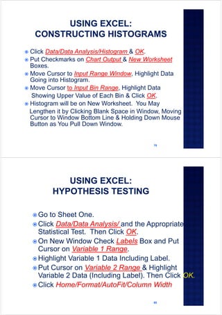 79
 Click Data/Data Analysis/Histogram & OK.
 Put Checkmarks on Chart Output & New Worksheet
Boxes.
 Move Cursor to Input Range Window, Highlight Data
Going into Histogram.
 Move Cursor to Input Bin Range, Highlight Data
Showing Upper Value of Each Bin & Click OK.
 Histogram will be on New Worksheet. You May
Lengthen it by Clicking Blank Space in Window, Moving
Cursor to Window Bottom Line & Holding Down Mouse
Button as You Pull Down Window.
80
 Go to Sheet One.
 Click Data/Data Analysis/ and the Appropriate
Statistical Test. Then Click OK.
 On New Window Check Labels Box and Put
Cursor on Variable 1 Range.
 Highlight Variable 1 Data Including Label.
 Put Cursor on Variable 2 Range & Highlight
Variable 2 Data (Including Label). Then Click OK.
 Click Home/Format/AutoFit/Column Width
 