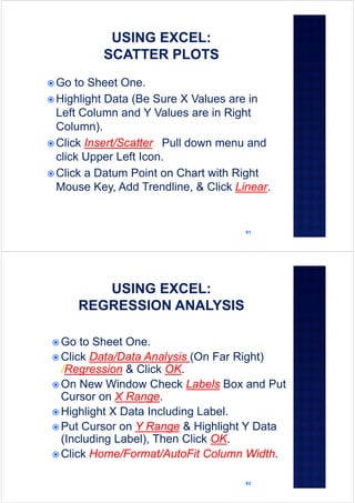81
 Go to Sheet One.
 Highlight Data (Be Sure X Values are in
Left Column and Y Values are in Right
Column).
 Click Insert/Scatter. Pull down menu and
click Upper Left Icon.
 Click a Datum Point on Chart with Right
Mouse Key, Add Trendline, & Click Linear.
82
 Go to Sheet One.
 Click Data/Data Analysis (On Far Right)
/Regression & Click OK.
 On New Window Check Labels Box and Put
Cursor on X Range.
 Highlight X Data Including Label.
 Put Cursor on Y Range & Highlight Y Data
(Including Label), Then Click OK.
 Click Home/Format/AutoFit Column Width.
 