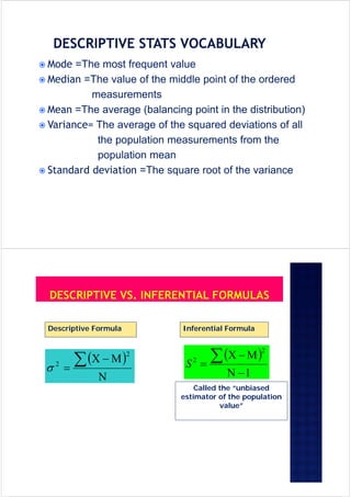  Mode =The most frequent value
 Median =The value of the middle point of the ordered
measurements
 Mean =The average (balancing point in the distribution)
 Variance= The average of the squared deviations of all
the population measurements from the
population mean
 Standard deviation =The square root of the variance
 




2
2

Descriptive Formula
 
1
2
2



S
Inferential Formula
Called the “unbiased
estimator of the population
value”
 