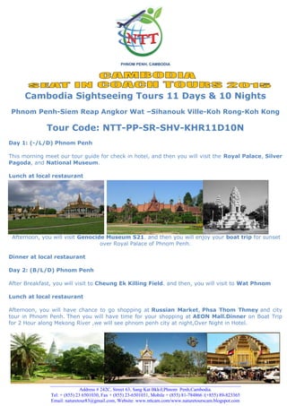 PHNOM PENH, CAMBODIA
Cambodia Sightseeing Tours 11 Days & 10 Nights
Phnom Penh-Siem Reap Angkor Wat –Sihanouk Ville-Koh Rong-Koh Kong
Tour Code: NTT-PP-SR-SHV-KHR11D10N
Day 1: (-/L/D) Phnom Penh
This morning meet our tour guide for check in hotel, and then you will visit the Royal Palace, Silver
Pagoda, and National Museum.
Lunch at local restaurant
Afternoon, you will visit Genocide Museum S21. and then you will enjoy your boat trip for sunset
over Royal Palace of Phnom Penh.
Dinner at local restaurant
Day 2: (B/L/D) Phnom Penh
After Breakfast, you will visit to Cheung Ek Killing Field. and then, you will visit to Wat Phnom
Lunch at local restaurant
Afternoon, you will have chance to go shopping at Russian Market, Phsa Thom Thmey and city
tour in Phnom Penh. Then you will have time for your shopping at AEON Mall.Dinner on Boat Trip
for 2 Hour along Mekong River ,we will see phnom penh city at night,Over Night in Hotel.
________________________________________________________________________________________
Address # 242C, Street 63, Sang Kat BkkiI,Phnom Penh,Cambodia.
Tel: + (855) 23 6501030, Fax + (855) 23-6501031, Mobile + (855) 81-784866 /(+855) 89-823365
Email: naturetour83@gmail.com, Website: www.nttcam.com/www.naturetourscam.blogspot.com
 