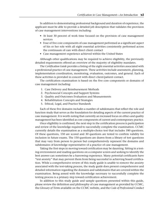 In addition to demonstrating professional background and duration of experience, the
applicant must be able to provide a detailed job description that validates the ­
provision
of case management interventions including:
• At least 30 percent of work time focused on the provision of case management
services
• Four of five core components of case management performed as a significant aspect
of his or her role with all eight essential activities consistently performed across
the continuum of care with direct client contact
• Case management experience achieved within the United States
Although other qualifications may be required to achieve eligibility, the previously
detailed requirements offered an overview of the majority of eligibility mandates.
The Certification Guide provides a listing of the eight essential activities associated with
a professional practice of case management. These activities include assessment, planning,
implementation coordination, monitoring, evaluation, outcomes, and general. Each of
these activities is provided in concert with direct client/patient contact.
The certification examination is based on the five core components or domains of
case management including:
1. Care Delivery and Reimbursement Methods
2. Psychosocial Concepts and Support Systems
3. Quality and Outcomes Evaluation and Measurements
4. Rehabilitation Concepts and Strategies
5. Ethical, Legal, and Practice Standards
Each of these five domains includes a number of subdomains that reflect the role and
function study that serves as the foundation for detailing aspects of the current practice of
case management. It is worth noting that currently an increased focus on ethics and quality
management has been identified as core components of current and contemporary practice.
Once eligibility is confirmed, the next step in the certification process is participation
and review of the knowledge required to successfully complete the examination. CCMC
currently details the examination as a multiple-choice test that includes 180 questions.
Of these questions, 150 are scored and 30 questions are tested to confirm validity for
inclusion in future exams. The 150 questions are drawn from a library of test questions
that may vary from person to person but comprehensively represent the domains and
subdomains of knowledge representative of a practice of case management.
Taking the first steps in moving toward certification may be daunting. Sitting in a test-
ing environment and reading questions on a computer screen and seeking to identify the
best answer can sometimes be a harrowing experience. Many potential certificants have
“test anxiety” that may prevent them from being successful in achieving board certifica-
tion. While a comprehensive review of this study guide is unable to remove the anxiety
associated with the test-taking process, the study guide does present comprehensive and
detailed information regarding the domains and subdomains that are covered within the
examination. Being armed with the knowledge necessary to successfully complete the
testing process is a primary step toward certification achievement.
In addition to this study guide and sample questions presented within this guide,
please review the definition and philosophy of case management as provided by CCMC,
the Glossary of Terms available on the CCMC website, and the Code of Professional Conduct
Certification in Case Management—An Introduction xi
 