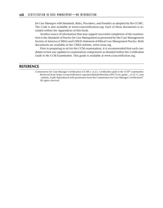 for Case Managers with Standards, Rules, Procedures, and Penalties as adopted by the CCMC.
The Code is also available at www.ccmcertification.org. Each of these documents is in-
cluded within the Appendices of this book.
Another source of information that may support successful completion of the examina-
tion is the Standards of Practice for Case Management as presented by the Case Management
Society of America (CMSA) and CMSA’s Statement of Ethical Case Management Practice. Both
documents are available at the CMSA website, www.cmsa.org.
Prior to preparing to sit for the CCM examination, it is recommended that each can-
didate review any updates to examination components as detailed within the Certification
Guide to the CCM Examination. This guide is available at www.ccmcertifiction.org.
REFERENCE
Commission for Case Manager Certification (CCMC). (n.d.). Certification guide to the CCM®
examination.
Retrieved from https://ccmcertification.org/sites/default/files/docs/2017/cert_guide_-_6.12.17_new
_website_0.pdf. Reproduced with permission from the Commission for Case Manager Certification®
.
All rights reserved.
xii C E R T I F I C A T I O N I N C A S E M A N A G E M E N T — A N I N T R O D U C T I O N
 