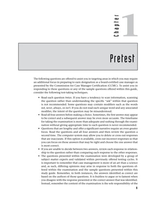 The following questions are offered to assist you in targeting areas in which you may require
an additional focus in preparing to earn designation as a board-certified case manager as
presented by the Commission for Case Manager Certification (CCMC). To assist you in
responding to these questions or any of the sample questions offered within this guide,
consider the following test-taking techniques.
• Read each question twice. If you have a tendency to scan information, scanning
the question rather than understanding the specific “ask” within that question
is not recommended. Some questions may contain modifiers such as the words
not, never, always, or isn’t. If you do not read each unique word and any associated
modifier, the intent of the question may be misunderstood.
• Read all four answers before making a choice. Sometimes, the first answer may appear
to be correct and a subsequent answer may be even more accurate. The timeframe
for taking the examination is more than adequate and rushing through the exami-
nation without giving appropriate time to each question is never recommended.
• Questions that are lengthy and offer a significant narrative require an even greater
focus. Read the questions and all four answers and then review the question a
second time. The computer system may allow you to delete or cross out responses
that are inaccurate. If this option is available, cross out incorrect responses so that
you can focus on those answers that may be right and choose the one answer that
is most correct.
• If you are unable to decide between two answers, review each response in relation-
ship to the question rather than comparing each response to the other responses.
• The questions presented within the examination were developed by a group of
subject matter experts and validated within previously offered testing cycles. It
is important to remember that case management is more of an art than a science
and, as such, differing opinions may arise in response to both the questions of-
fered within the examination and the sample questions presented within this
study guide. Remember, in both instances, the answers identified as correct are
based on the authors of those questions. It is fruitless to argue or to lament when
you disagree with the response presented or the correct answer that was identified.
Instead, remember the content of the examination is the sole responsibility of the
Pretest
1
C
h
a
p
t
e
r
1
 