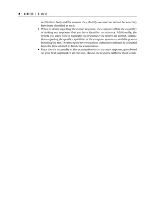 certification body and the answers they identify as correct are correct because they
have been identified as such.
• When in doubt regarding the correct response, the computer offers the capability
of striking out responses that you have identified as incorrect. Additionally, the
system will allow you to highlight the responses you believe are correct. Instruc-
tions regarding the specific capabilities of the computer system are available prior to
initiating the test. The time spent reviewing these instructions will not be deducted
from the time allotted to finish the examination.
• Since there is no penalty in this examination for an incorrect response, guess based
on your best judgment. If all else fails, choose the response with the most words.
2 C H A P T E R 1 P r e t e s t
 