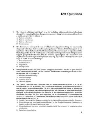 Test Questions
1) The extent to which an individual’s behavior including taking medication, following a
diet, and/or executing lifestyle changes corresponds with agreed recommendations from
a healthcare provider is defined as
A. Patient activation.
B. Patient compliance.
C. Patient adherence.
D. Concordance.
2) Mrs. Brown has a history of 40 years of addiction to cigarette smoking. She was recently
diagnosed with stage 2 chronic obstructive pulmonary disease. With the support of her
significant other, she has stated that her current purchase of one pack of cigarettes will be
the last cigarettes she will ever buy and has been researching available smoking-cessation
support groups via the Internet. She also received a prescription for a medication that
might assist in advancing her ability to quit smoking. Her current actions represent which
stage of health behavioral change?
A. Precontemplation.
B. Contemplation.
C. Preparation.
D. Taking action.
3) Being of short stature, Mr. Jones utilizes a stepping stool and a reacher to gain access to
items on the top shelf of his kitchen cabinets. The tools he utilizes to gain access to nec-
essary items are an example of
A. Rehabilitative technology.
B. Universal design.
C. Adaptive devices.
D. Assistive devices.
4) The Patient Protection and Affordable Care Act more commonly referred to as the Af-
fordable Care Act (ACA) includes the extension of healthcare benefits to children up to
age 26 under a parent’s health plan. The ACA also prohibits the exclusion of preexisting
conditions from healthcare insurance policies and any increase in insurance premiums
based on health status or gender. In addition to advancing the opportunity to obtain
healthcare coverage, the ACA also supported the development of a National Quality
Strategy. A component of this strategy that seeks to reward providers for the delivery of
quality healthcare services is
A. A quality benchmarking database provided by the National Committee on Quality Assurance.
B. The reporting and associated financial impact of the Hospital Consumer Assessment of
Healthcare Providers and Systems surveys.
C. The utilization of payment provisions associated with the incidence of hospital-acquired
conditions.
D. Value-based purchasing.
3
 