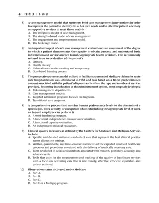 5) A case management model that represents brief case management interventions in order
to empower the patient to identify his or her own needs and to offer the patient ancillary
or supportive services to meet those needs is
A. The integrated model of case management.
B. The strengths-based model of case management.
C. The engagement and empowerment model.
D. The brokerage model.
6) An important aspect of each case management evaluation is an assessment of the degree
to which a patient demonstrates the capacity to obtain, process, and understand basic
information and services needed to make appropriate health decisions. This is commonly
referred to as an evaluation of the patient’s
A. Literacy.
B. Health literacy.
C. Cultural-based understanding and competency.
D. Goal-based learning process.
7) The prospective payment model utilized to facilitate payment of Medicare claims for acute
care hospitalization was introduced in 1983 and was based on a fixed, predetermined
amount associated with the patient’s diagnosis rather than the type and number of services
provided. Following introduction of this reimbursement system, most hospitals developed
A. Risk management departments.
B. Case management models.
C. Targeted admission programs focused on diagnosis.
D. Transitional care programs.
8) A comprehensive process that matches human performance levels to the demands of a
specific job, work activity, or occupation while establishing the appropriate level of work
an injured employee can perform is
A. A work-hardening program.
B. A functional independence measure and evaluation.
C. A functional capacity evaluation.
D. An independent medical evaluation.
9) Clinical quality measures as defined by the Centers for Medicare and Medicaid Services
include
A. Specific and detailed national standards of care that represent the best clinical practice
across all practice settings.
B. Written, quantifiable, and time-sensitive statements of the expected results of healthcare
processes and procedures associated with the delivery of medically necessary care.
C. Tools developed to detail accountability associated with research, proximity, accuracy, and
adverse events.
D. Tools that assist in the measurement and tracking of the quality of healthcare services
with a focus on delivering care that is safe, timely, effective, efficient, equitable, and
patient centered.
10) Observation status is covered under Medicare
A. Part A.
B. Part B.
C. Part D.
D. Part E or a Medigap program.
4 C H A P T E R 1 P r e t e s t
 