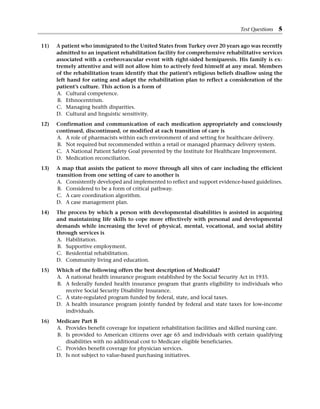 11) A patient who immigrated to the United States from Turkey over 20 years ago was recently
admitted to an inpatient rehabilitation facility for comprehensive rehabilitative services
associated with a cerebrovascular event with right-sided hemiparesis. His family is ex-
tremely attentive and will not allow him to actively feed himself at any meal. Members
of the rehabilitation team identify that the patient’s religious beliefs disallow using the
left hand for eating and adapt the rehabilitation plan to reflect a consideration of the
patient’s culture. This action is a form of
A. Cultural competence.
B. Ethnocentrism.
C. Managing health disparities.
D. Cultural and linguistic sensitivity.
12) Confirmation and communication of each medication appropriately and consciously
continued, discontinued, or modified at each transition of care is
A. A role of pharmacists within each environment of and setting for healthcare delivery.
B. Not required but recommended within a retail or managed pharmacy delivery system.
C. A National Patient Safety Goal presented by the Institute for Healthcare Improvement.
D. Medication reconciliation.
13) A map that assists the patient to move through all sites of care including the efficient
transition from one setting of care to another is
A. Consistently developed and implemented to reflect and support evidence-based guidelines.
B. Considered to be a form of critical pathway.
C. A care coordination algorithm.
D. A case management plan.
14) The process by which a person with developmental disabilities is assisted in acquiring
and maintaining life skills to cope more effectively with personal and developmental
demands while increasing the level of physical, mental, vocational, and social ability
through services is
A. Habilitation.
B. Supportive employment.
C. Residential rehabilitation.
D. Community living and education.
15) Which of the following offers the best description of Medicaid?
A. A national health insurance program established by the Social Security Act in 1935.
B. A federally funded health insurance program that grants eligibility to individuals who
receive Social Security Disability Insurance.
C. A state-regulated program funded by federal, state, and local taxes.
D. A health insurance program jointly funded by federal and state taxes for low-income
individuals.
16) Medicare Part B
A. Provides benefit coverage for inpatient rehabilitation facilities and skilled nursing care.
B. Is provided to American citizens over age 65 and individuals with certain qualifying
­
disabilities with no additional cost to Medicare eligible beneficiaries.
C. Provides benefit coverage for physician services.
D. Is not subject to value-based purchasing initiatives.
Test Questions 5
 