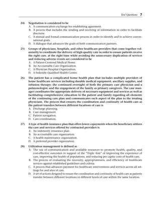24) Negotiation is considered to be
A. A communication exchange for establishing agreement.
B. A process that includes the sending and receiving of information in order to facilitate
discourse.
C. A mutual and formal communication process in order to identify and to achieve conver-
sational goals.
D. A dialogue that advances the goals of both communication partners.
25) Groups of physicians, hospitals, and other healthcare providers that come together vol-
untarily to coordinate the delivery of high-quality care in order to ensure patients receive
the right care, at the right time while avoiding the unnecessary duplication of services
and reducing adverse events are considered to be
A. A Patient-Centered Medical Home.
B. An Accountable Care Organization.
C. A Physician Hospital Organization.
D. A Federally Qualified Health Center.
26) The patient has a complicated home health plan that includes multiple providers of
home healthcare services including durable medical equipment, ancillary supplies, and
infusion therapy; the continued oversight of both the primary care physician and a
pulmonologist; and the engagement of the family as primary caregivers. The case man-
ager coordinates the appropriate delivery of necessary equipment and services as well as
facilitating comprehensive education to the patient and family regarding all elements
of the continuing care plan and communicates each aspect of the plan to the treating
physicians. The process that ensures the coordination and continuity of health care as
the patient transfers between different locations of care is
A. Discharge planning.
B. Care management.
C. Patient navigation.
D. Care coordination.
27) A type of health insurance plan that offers lower copayments when the beneficiary utilizes
the care and services offered by contracted providers is
A. An indemnity insurance plan.
B. An accountable care organization.
C. A health maintenance organization.
D. A preferred provider organization.
28) Utilization management is defined as
A. The use of communication and available resources to promote health, quality, and
cost-effective outcomes in support of the “Triple Aim” of improving the experience of
care, improving the health of populations, and reducing per capita costs of health care.
B. The process of evaluating the necessity, appropriateness, and efficiency of healthcare­
services against established guidelines and criteria.
C. A process that advances payment for healthcare interventions and services across all set-
tings for and sites of care.
D. A set of actions designed to ensure the coordination and continuity of health care as patients
transfer between different locations or different levels of care within the same location.
Test Questions 7
 
