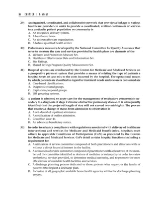 29) An organized, coordinated, and collaborative network that provides a linkage to various
healthcare providers in order to provide a coordinated, vertical continuum of services
to a particular patient population or community is
A. An integrated delivery system.
B. A healthcare home.
C. An accountable care organization.
D. A federal qualified health center.
30) Performance measures developed by the National Committee for Quality Assurance that
serve to measure the care and services provided by health plans are elements of the
A. Wellness and Promotion Measure Set.
B. Healthcare Effectiveness Data and Information Set.
C. Star Ratings.
D. Shared Savings Program Quality Measurement Set.
31) Hospital systems are reimbursed by the Centers for Medicare and Medicaid Services on
a prospective payment system that provides a means of relating the type of patients a
hospital treats or case mix to the costs incurred by the hospital. The operational means
by which patients are classified in regard to treatment needs and resources consumed are
A. Case-based classifications.
B. Diagnostic related groups.
C. Capitation-purposed groups.
D. ISSI grouping systems.
32) A patient is admitted to acute care for the management of respiratory compromise sec-
ondary to a diagnosis of stage 2 chronic obstructive pulmonary disease. It is subsequently
identified that the projected length of stay will not exceed two midnights. The process
that enables a change of status from admission to observation is
A. A self-denial of inpatient admission.
B. A certification of outlier admission.
C. Condition code 44.
D. An advanced beneficiary notice.
33) In order to advance compliance with regulations associated with delivery of healthcare
interventions and services for Medicare and Medicaid beneficiaries, hospitals must
adhere to applicable Conditions of Participation (CoPs) as presented by the Centers
for Medicare and Medicaid Services. CoPs detail certain hospital functions including a
requirement for
A. A utilization of review committee composed of both practitioners and clinicians with or
without a direct financial interest in the facility.
B. A utilization of review committee composed of practitioners with at least two of the mem-
bers of the committee identified as doctors of medicine or osteopathy in order to review
professional services provided, to determine medical necessity, and to promote the most
efficient use of available health facilities and services.
C. A discharge planning process dedicated to those patients who request or the family of
patients who request a discharge plan.
D. Inclusion of all geographic available home health agencies within the discharge planning
process.
8 C H A P T E R 1 P r e t e s t
 