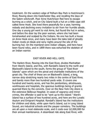 treatment. On the western edge of Pelham Bay Park is Hutchinson's
River, flowing down into Eastchester Bay, and recalling the days of
the Salem witchcraft. Poor Anne Hutchinson fled here to escape
burning as a witch, and on City Island built a hut on a little cape still
called Anne Hook. She lived there peacefully for a year, harming
nobody and declining every invitation to stir from her humble abode.
One day a young girl went to visit Anne, but found the hut in ashes,
and before the door lay the poor woman, where she had been
tomahawked and scalped by the Indians. No one has built a house
on Anne Hook since, and many have been the tales told of ghostly
Indian revels on bleak and rainy nights around the site of the
burning hut. On the mainland were Indian villages, and here have
been found relics, and in 1899 there was exhumed the skeleton of
an Indian warrior.
EAST RIVER AND HELL GATE.
The Harlem River, flowing into the East River, divides Manhattan
from Ward's Island, and this, with Randall's Island to the north and
Blackwell's Island to the south, forms the group of East River
Islands upon which are the penal and charitable institutions of the
great city. The chief of these are on Blackwell's Island, a long,
narrow strip stretching nearly two miles in the centre of East River,
and barely more than two hundred yards wide. It covers one
hundred and twenty acres, and has the penitentiary, almshouses,
workhouses and hospitals, the spacious buildings being of granite
quarried there by the convicts. Over on the New York City shore is
the extensive Bellevue Hospital. In cases of vagrancy and minor
crimes, the offender is said to be sent up to the Island. Ward's
Island has a surface of two hundred acres, and here are the Lunatic
Asylum and Emigrant Hospital. Randall's Island has the institutions
for children and idiots, while upon Hart's Island, out in Long Island
Sound, are industrial schools and the pauper cemetery. The buildings
are all upon a most elaborate scale, and it costs over $2,000,000 for
their annual maintenance. A steamboat ride along East River, with
 
