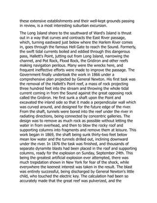 these extensive establishments and their well-kept grounds passing
in review, is a most interesting suburban excursion.
The Long Island shore to the southward of Ward's Island is thrust
out in a way that curves and contracts the East River passage,
which, turning eastward just below where the Harlem River comes
in, goes through the famous Hell Gate to reach the Sound. Formerly,
the swift tidal currents boiled and eddied through this dangerous
pass, Hallett's Point, jutting out from Long Island, narrowing the
channel, and Pot Rock, Flood Rock, the Gridiron and other reefs
making navigation perilous. Many were the wrecks here, and
frequent ineffective efforts were made to improve the passage. The
Government finally undertook the work in 1866 under a
comprehensive plan projected by General Newton. His first task was
the removal of the Hallett's Point reef, a mass of rock projecting
three hundred feet into the stream and throwing the whole tidal
current coming in from the Sound against the great opposing rock
called the Gridiron. He first sunk a shaft upon the Point and
excavated the inland side so that it made a perpendicular wall which
was curved around, and designed for the future edge of the river.
From the shaft, tunnels were bored into the reef under the river in
radiating directions, being connected by concentric galleries. The
design was to remove as much rock as possible without letting the
water in from overhead, and then to blow the rocky roof and
supporting columns into fragments and remove them at leisure. This
work began in 1869, the shaft being sunk thirty-two feet below
mean low water and the tunnels drilled out, inclining downward
under the river. In 1876 the task was finished, and thousands of
separate dynamite blasts had been placed in the roof and supporting
columns, ready for the explosion on Sunday, September 24th. This
being the greatest artificial explosion ever attempted, there was
much trepidation shown in New York for fear of the shock, while
everywhere the keenest interest was taken in the result. The blast
was entirely successful, being discharged by General Newton's little
child, who touched the electric key. The calculation had been so
accurately made that the great reef was pulverized, and the
 