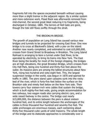 fragments fell into the spaces excavated beneath without causing
more than a slight tremor in the adjacent region. By a similar system
and more extensive work, Flood Rock was afterwards removed from
mid-channel, the second great blast reducing it to fragments, being
discharged in October, 1885. The terrors of Hell Gate are gone,
though the tide still flows swiftly through the strait.
THE BROOKLYN BRIDGE.
The growth of population on Long Island has caused various new
bridges and tunnels to be projected for crossing East River. One new
bridge is to cross at Blackwell's Island, with a pier on the island.
Another now nearly completed, and estimated to cost $10,000,000,
crosses from Grand Street to Broadway in Brooklyn. The Long Island
Railroad is arranging to bore a tunnel under East River, to be
operated by electricity, to bring its trains into New York. The East
River being the locality for most of the foreign shipping, the bridges
are at high elevations, the great Brooklyn Bridge, which crosses from
City Hall Park, being one hundred and thirty-five feet above the
water. Its massive piers are among the tallest structures about New
York, rising two hundred and sixty-eight feet. This, the largest
suspension bridge in the world, was begun in 1870 and opened for
traffic in 1885. The piers stand upon caissons sunk into the rocky
bed of the river, which is forty-five feet below the surface on the
Brooklyn side and ninety feet below on the New York side. Their
towers carry four sixteen-inch wire cables that sustain the bridge,
which is built eighty-five feet wide, giving ample accommodation for
two railways, two wagon roads also carrying electric cars, and a
wide raised footway in the centre. The bridge cost nearly
$15,000,000, the distance between the piers is about sixteen
hundred feet, and its entire length between the anchorages of the
cables is three thousand four hundred and seventy-five feet. The
cable anchorages are enormous masses, each containing about
thirty-five thousand cubic yards of solid masonry. The whole length
of the bridge and its elaborate approaches is considerably over a
 