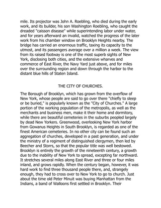 mile. Its projector was John A. Roebling, who died during the early
work, and its builder, his son Washington Roebling, who caught the
dreaded caisson disease while superintending labor under water,
and for years afterward an invalid, watched the progress of the later
work from his chamber window on Brooklyn Heights nearby. The
bridge has carried an enormous traffic, taxing its capacity to the
utmost, and its passengers average over a million a week. The view
from its raised footway is one of the most superb sights of New
York, disclosing both cities, and the extensive wharves and
commerce of East River, the Navy Yard just above, and for miles
over the surrounding region and down through the harbor to the
distant blue hills of Staten Island.
THE CITY OF CHURCHES.
The Borough of Brooklyn, which has grown from the overflow of
New York, whose people are said to go over there chiefly to sleep
or be buried, is popularly known as the City of Churches. A large
portion of the working population of the metropolis, as well as the
merchants and business men, make it their home and dormitory,
while there are beautiful cemeteries in the suburbs peopled largely
by dead New Yorkers. Greenwood, overlooking New York harbor
from Gowanus Heights in South Brooklyn, is regarded as one of the
finest American cemeteries. In no other city can be found such an
aggregation of churches, developed in a past generation, and under
the ministry of a regiment of distinguished clergymen, then led by
Beecher and Storrs, so that the popular title was well bestowed.
Brooklyn is entirely the growth of the nineteenth century, a growth
due to the inability of New York to spread, excepting far northward.
It stretches several miles along East River and three or four miles
inland, and grows rapidly. When the century began, however, it was
hard work to find three thousand people there, and, strangely
enough, they had to cross over to New York to go to church. Just
about the time old Peter Minuit was buying Manhattan from the
Indians, a band of Walloons first settled in Brooklyn. Their
 