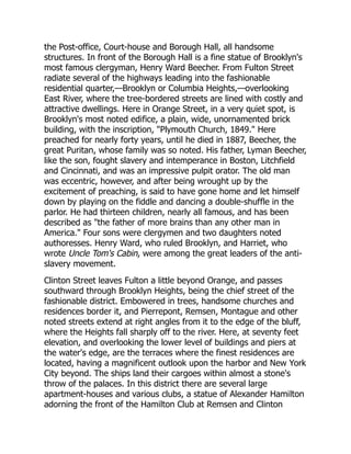 the Post-office, Court-house and Borough Hall, all handsome
structures. In front of the Borough Hall is a fine statue of Brooklyn's
most famous clergyman, Henry Ward Beecher. From Fulton Street
radiate several of the highways leading into the fashionable
residential quarter,—Brooklyn or Columbia Heights,—overlooking
East River, where the tree-bordered streets are lined with costly and
attractive dwellings. Here in Orange Street, in a very quiet spot, is
Brooklyn's most noted edifice, a plain, wide, unornamented brick
building, with the inscription, Plymouth Church, 1849. Here
preached for nearly forty years, until he died in 1887, Beecher, the
great Puritan, whose family was so noted. His father, Lyman Beecher,
like the son, fought slavery and intemperance in Boston, Litchfield
and Cincinnati, and was an impressive pulpit orator. The old man
was eccentric, however, and after being wrought up by the
excitement of preaching, is said to have gone home and let himself
down by playing on the fiddle and dancing a double-shuffle in the
parlor. He had thirteen children, nearly all famous, and has been
described as the father of more brains than any other man in
America. Four sons were clergymen and two daughters noted
authoresses. Henry Ward, who ruled Brooklyn, and Harriet, who
wrote Uncle Tom's Cabin, were among the great leaders of the anti-
slavery movement.
Clinton Street leaves Fulton a little beyond Orange, and passes
southward through Brooklyn Heights, being the chief street of the
fashionable district. Embowered in trees, handsome churches and
residences border it, and Pierrepont, Remsen, Montague and other
noted streets extend at right angles from it to the edge of the bluff,
where the Heights fall sharply off to the river. Here, at seventy feet
elevation, and overlooking the lower level of buildings and piers at
the water's edge, are the terraces where the finest residences are
located, having a magnificent outlook upon the harbor and New York
City beyond. The ships land their cargoes within almost a stone's
throw of the palaces. In this district there are several large
apartment-houses and various clubs, a statue of Alexander Hamilton
adorning the front of the Hamilton Club at Remsen and Clinton
 