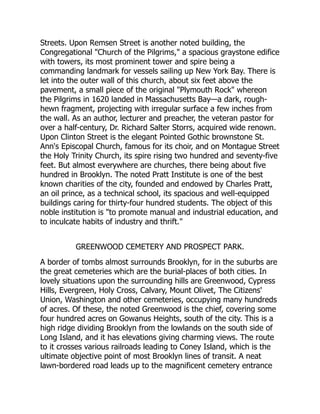 Streets. Upon Remsen Street is another noted building, the
Congregational Church of the Pilgrims, a spacious graystone edifice
with towers, its most prominent tower and spire being a
commanding landmark for vessels sailing up New York Bay. There is
let into the outer wall of this church, about six feet above the
pavement, a small piece of the original Plymouth Rock whereon
the Pilgrims in 1620 landed in Massachusetts Bay—a dark, rough-
hewn fragment, projecting with irregular surface a few inches from
the wall. As an author, lecturer and preacher, the veteran pastor for
over a half-century, Dr. Richard Salter Storrs, acquired wide renown.
Upon Clinton Street is the elegant Pointed Gothic brownstone St.
Ann's Episcopal Church, famous for its choir, and on Montague Street
the Holy Trinity Church, its spire rising two hundred and seventy-five
feet. But almost everywhere are churches, there being about five
hundred in Brooklyn. The noted Pratt Institute is one of the best
known charities of the city, founded and endowed by Charles Pratt,
an oil prince, as a technical school, its spacious and well-equipped
buildings caring for thirty-four hundred students. The object of this
noble institution is to promote manual and industrial education, and
to inculcate habits of industry and thrift.
GREENWOOD CEMETERY AND PROSPECT PARK.
A border of tombs almost surrounds Brooklyn, for in the suburbs are
the great cemeteries which are the burial-places of both cities. In
lovely situations upon the surrounding hills are Greenwood, Cypress
Hills, Evergreen, Holy Cross, Calvary, Mount Olivet, The Citizens'
Union, Washington and other cemeteries, occupying many hundreds
of acres. Of these, the noted Greenwood is the chief, covering some
four hundred acres on Gowanus Heights, south of the city. This is a
high ridge dividing Brooklyn from the lowlands on the south side of
Long Island, and it has elevations giving charming views. The route
to it crosses various railroads leading to Coney Island, which is the
ultimate objective point of most Brooklyn lines of transit. A neat
lawn-bordered road leads up to the magnificent cemetery entrance
 