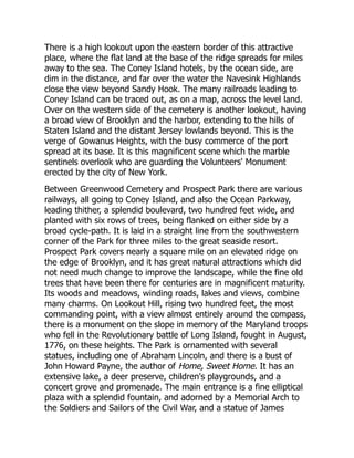 There is a high lookout upon the eastern border of this attractive
place, where the flat land at the base of the ridge spreads for miles
away to the sea. The Coney Island hotels, by the ocean side, are
dim in the distance, and far over the water the Navesink Highlands
close the view beyond Sandy Hook. The many railroads leading to
Coney Island can be traced out, as on a map, across the level land.
Over on the western side of the cemetery is another lookout, having
a broad view of Brooklyn and the harbor, extending to the hills of
Staten Island and the distant Jersey lowlands beyond. This is the
verge of Gowanus Heights, with the busy commerce of the port
spread at its base. It is this magnificent scene which the marble
sentinels overlook who are guarding the Volunteers' Monument
erected by the city of New York.
Between Greenwood Cemetery and Prospect Park there are various
railways, all going to Coney Island, and also the Ocean Parkway,
leading thither, a splendid boulevard, two hundred feet wide, and
planted with six rows of trees, being flanked on either side by a
broad cycle-path. It is laid in a straight line from the southwestern
corner of the Park for three miles to the great seaside resort.
Prospect Park covers nearly a square mile on an elevated ridge on
the edge of Brooklyn, and it has great natural attractions which did
not need much change to improve the landscape, while the fine old
trees that have been there for centuries are in magnificent maturity.
Its woods and meadows, winding roads, lakes and views, combine
many charms. On Lookout Hill, rising two hundred feet, the most
commanding point, with a view almost entirely around the compass,
there is a monument on the slope in memory of the Maryland troops
who fell in the Revolutionary battle of Long Island, fought in August,
1776, on these heights. The Park is ornamented with several
statues, including one of Abraham Lincoln, and there is a bust of
John Howard Payne, the author of Home, Sweet Home. It has an
extensive lake, a deer preserve, children's playgrounds, and a
concert grove and promenade. The main entrance is a fine elliptical
plaza with a splendid fountain, and adorned by a Memorial Arch to
the Soldiers and Sailors of the Civil War, and a statue of James
 