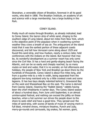 Stranahan, a venerable citizen of Brooklyn, foremost in all its good
works, who died in 1898. The Brooklyn Institute, an academy of art
and science with a large membership, has a large building in the
Park.
CONEY ISLAND.
Pretty much all routes through Brooklyn, as already indicated, lead
to Coney Island, the barren strip of white sand, clinging to the
southern edge of Long Island, about ten miles from New York, which
is the objective point of the populace when in sweltering summer
weather they crave a breath of sea air. The antiquarians of the island
insist that it was the earliest portion of these adjacent coasts
discovered, and tell how Verrazani came along about 1529 and
found this sand-strip, and how Hudson, nearly a century later, held
conferences with the Indians on the island. But however that may
be, its wonderful development as a summer resort has only come
since the Civil War. It has a hard and gently-sloping beach facing the
Atlantic, and can be so easily and cheaply reached, by so many
routes on land and water, that it is no wonder, on hot afternoons and
holidays, the people of New York and Brooklyn go down there by the
hundreds of thousands. Coney Island is about five miles long, and
from a quarter-mile to a mile in width, being separated from the
adjacent low-lying mainland only by a little crooked creek and some
lagoons. It has two bays deeply indented behind it, Gravesend Bay
on the west and Sheepshead Bay on the east. The name is derived
from Cooney Island, meaning the Rabbit Island, rabbits having
been the chief inhabitants in earlier days. The Coney Island season
of about a hundred days, from June until September, is an almost
uninterrupted festival, and nothing can exceed the jollity on these
beaches, when a hot summer sun drives the people down to the
shore to seek relief and have a good time. They spread over the
miles of sand-strip, with scores of bands of music of varying merit in
full blast, minstrel shows, miniature theatres, Punch and Judy,
merry-go-rounds and carrousels, big snakes, fat women, giant,
 