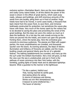 exclusive section—Manhattan Beach. Here are the more elaborate
and costly Coney Island hotels. In all this district the power of the
ocean is shown in the effect of great storms, which wash away
roads, railways and buildings, and shift enormous amounts of the
sands from one locality, piling them up in front of another. Huge
hotels have had to be moved, in some cases bodily, a thousand feet
back inland from the ocean front, to save them, and immense
bulkheads constructed for protection; but sometimes the waves play
havoc with these. Very much of the money spent by the visitors has
to be devoted to saving the place and preventing the wreck of the
great buildings. But this does not worry the visitors so much as it
does the landlords. On a hot day the vast crowds arriving on the
trains are poured into the hotels, and swarm out upon the grounds
fronting them, where the bands play. Here the orchestras give
concerts to enormous audiences. The piazzas are filled with supper-
parties, the music amphitheatres are crowded, and thousands
saunter over the lawns. As evening advances, the blaze of electric
illumination and brilliancy of fireworks are added, and the music,
bustling crowds and general hilarity give the air of a splendid
festival. The bathing establishments are crowded, and many go into
the surf under the brilliant illumination. Not a tree will grow, so that
the view over the sea is unobstructed, and out in front is the
pathway of ocean commerce into New York harbor, with the
twinkling, guiding lights of Sandy Hook and its attendant lightships
beyond. What a guardian to the mariner is the lighthouse:
'Tis like a patient, faithful soul
That, having reached its saintly goal,
And seeing others far astray
In storms of darkness and dismay,
Shines out o'er life's tempestuous sea,
A beacon to some sheltered lee,—
The haven of eternity.
 