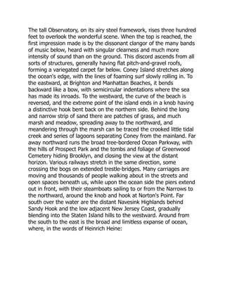 The tall Observatory, on its airy steel framework, rises three hundred
feet to overlook the wonderful scene. When the top is reached, the
first impression made is by the dissonant clangor of the many bands
of music below, heard with singular clearness and much more
intensity of sound than on the ground. This discord ascends from all
sorts of structures, generally having flat pitch-and-gravel roofs,
forming a variegated carpet far below. Coney Island stretches along
the ocean's edge, with the lines of foaming surf slowly rolling in. To
the eastward, at Brighton and Manhattan Beaches, it bends
backward like a bow, with semicircular indentations where the sea
has made its inroads. To the westward, the curve of the beach is
reversed, and the extreme point of the island ends in a knob having
a distinctive hook bent back on the northern side. Behind the long
and narrow strip of sand there are patches of grass, and much
marsh and meadow, spreading away to the northward, and
meandering through the marsh can be traced the crooked little tidal
creek and series of lagoons separating Coney from the mainland. Far
away northward runs the broad tree-bordered Ocean Parkway, with
the hills of Prospect Park and the tombs and foliage of Greenwood
Cemetery hiding Brooklyn, and closing the view at the distant
horizon. Various railways stretch in the same direction, some
crossing the bogs on extended trestle-bridges. Many carriages are
moving and thousands of people walking about in the streets and
open spaces beneath us, while upon the ocean side the piers extend
out in front, with their steamboats sailing to or from the Narrows to
the northward, around the knob and hook at Norton's Point. Far
south over the water are the distant Navesink Highlands behind
Sandy Hook and the low adjacent New Jersey Coast, gradually
blending into the Staten Island hills to the westward. Around from
the south to the east is the broad and limitless expanse of ocean,
where, in the words of Heinrich Heine:
 