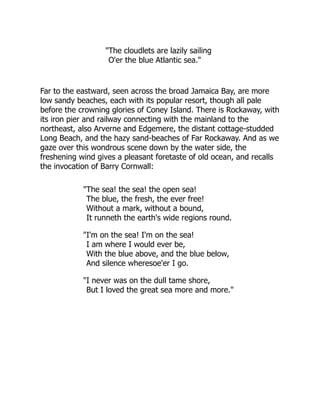 The cloudlets are lazily sailing
O'er the blue Atlantic sea.
Far to the eastward, seen across the broad Jamaica Bay, are more
low sandy beaches, each with its popular resort, though all pale
before the crowning glories of Coney Island. There is Rockaway, with
its iron pier and railway connecting with the mainland to the
northeast, also Arverne and Edgemere, the distant cottage-studded
Long Beach, and the hazy sand-beaches of Far Rockaway. And as we
gaze over this wondrous scene down by the water side, the
freshening wind gives a pleasant foretaste of old ocean, and recalls
the invocation of Barry Cornwall:
The sea! the sea! the open sea!
The blue, the fresh, the ever free!
Without a mark, without a bound,
It runneth the earth's wide regions round.
I'm on the sea! I'm on the sea!
I am where I would ever be,
With the blue above, and the blue below,
And silence wheresoe'er I go.
I never was on the dull tame shore,
But I loved the great sea more and more.
 